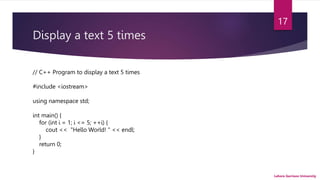 Display a text 5 times
Lahore Garrison University
17
// C++ Program to display a text 5 times
#include <iostream>
using namespace std;
int main() {
for (int i = 1; i <= 5; ++i) {
cout << "Hello World! " << endl;
}
return 0;
}
 