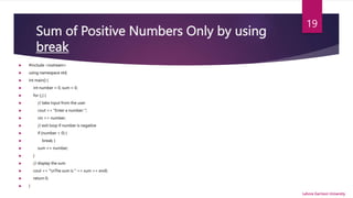 Sum of Positive Numbers Only by using
break
 #include <iostream>
 using namespace std;
 int main() {
 int number = 0, sum = 0;
 for (;;) {
 // take input from the user
 cout << "Enter a number: ";
 cin >> number;
 // exit loop if number is negative
 if (number < 0) {
 break; }
 sum += number;
 }
 // display the sum
 cout << "nThe sum is " << sum << endl;
 return 0;
 }
Lahore Garrison University
19
 