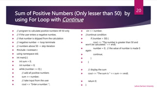 Sum of Positive Numbers (Only lesser than 50) by
using For Loop with Continue
 // program to calculate positive numbers till 50 only
 // if the user enters a negative number,
 // that number is skipped from the calculation
 // negative number -> loop terminate
 // numbers above 50 -> skip iteration
 #include <iostream>
 using namespace std;
 int main() {
 int sum = 0;
 int number = 0;
 while (number >= 0) {
 // add all positive numbers
 sum += number;
 // take input from the user
 cout << "Enter a number: ";
 cin >> number;
 //continue condition
 if (number > 50) {
 cout << "The number is greater than 50 and
won't be calculated." << endl;
 number = 0; // the value of number is made 0
again
 continue;
 }
 }
 // display the sum
 cout << "The sum is " << sum << endl;
 return 0;
 } Lahore Garrison University
20
 