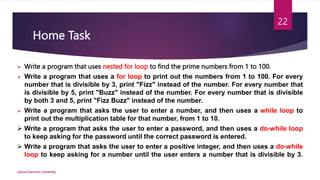 Home Task
 Write a program that uses nested for loop to find the prime numbers from 1 to 100.
 Write a program that uses a for loop to print out the numbers from 1 to 100. For every
number that is divisible by 3, print "Fizz" instead of the number. For every number that
is divisible by 5, print "Buzz" instead of the number. For every number that is divisible
by both 3 and 5, print "Fizz Buzz" instead of the number.
 Write a program that asks the user to enter a number, and then uses a while loop to
print out the multiplication table for that number, from 1 to 10.
 Write a program that asks the user to enter a password, and then uses a do-while loop
to keep asking for the password until the correct password is entered.
 Write a program that asks the user to enter a positive integer, and then uses a do-while
loop to keep asking for a number until the user enters a number that is divisible by 3.
Lahore Garrison University
22
 