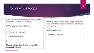 for vs while loops
Lahore Garrison University
5
A for loop is usually used when the number of
iterations is known. For example,
// This loop is iterated 5 times
for (int i = 1; i <=5; ++i) {
// body of the loop
}
Here, we know that the for-loop will be
executed 5 times.
However, while and do...while loops are usually
used when the number of iterations is unknown.
For example,
while (condition) {
// body of the loop
}
 