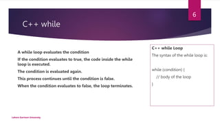 C++ while
C++ while Loop
The syntax of the while loop is:
while (condition) {
// body of the loop
}
Lahore Garrison University
6
A while loop evaluates the condition
If the condition evaluates to true, the code inside the while
loop is executed.
The condition is evaluated again.
This process continues until the condition is false.
When the condition evaluates to false, the loop terminates.
 