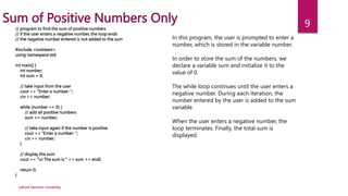 Lahore Garrison University
9
Sum of Positive Numbers Only
// program to find the sum of positive numbers
// if the user enters a negative number, the loop ends
// the negative number entered is not added to the sum
#include <iostream>
using namespace std;
int main() {
int number;
int sum = 0;
// take input from the user
cout << "Enter a number: ";
cin >> number;
while (number >= 0) {
// add all positive numbers
sum += number;
// take input again if the number is positive
cout << "Enter a number: ";
cin >> number;
}
// display the sum
cout << "n The sum is " << sum << endl;
return 0;
}
In this program, the user is prompted to enter a
number, which is stored in the variable number.
In order to store the sum of the numbers, we
declare a variable sum and initialize it to the
value of 0.
The while loop continues until the user enters a
negative number. During each iteration, the
number entered by the user is added to the sum
variable.
When the user enters a negative number, the
loop terminates. Finally, the total sum is
displayed.
 
