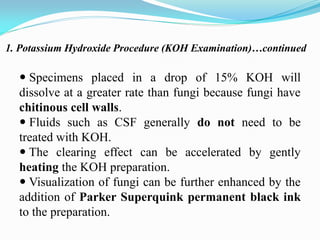 1. Potassium Hydroxide Procedure (KOH Examination)…continued
 Specimens placed in a drop of 15% KOH will
dissolve at a greater rate than fungi because fungi have
chitinous cell walls.
 Fluids such as CSF generally do not need to be
treated with KOH.
 The clearing effect can be accelerated by gently
heating the KOH preparation.
 Visualization of fungi can be further enhanced by the
addition of Parker Superquink permanent black ink
to the preparation.
 