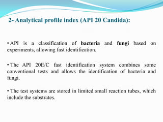 2- Analytical profile index (API 20 Candida):
• API is a classification of bacteria and fungi based on
experiments, allowing fast identification.
• The API 20E/C fast identification system combines some
conventional tests and allows the identification of bacteria and
fungi.
• The test systems are stored in limited small reaction tubes, which
include the substrates.
 