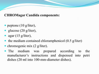 CHROMagar Candida components:
 peptone (10 g/liter),
 glucose (20 g/liter),
 agar (15 g/liter),
 the medium contained chloramphenicol (0.5 g/liter)
 chromogenic mix (2 g/liter).
 The medium was prepared according to the
manufacturer’s instructions and dispensed into petri
dishes (20 ml into 100-mm-diameter dishes).
 