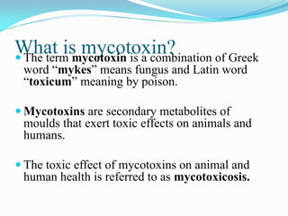 What is mycotoxin? The term mycotoxin is a combination of Greek
word “mykes” means fungus and Latin word
“toxicum” meaning by poison.
 Mycotoxins are secondary metabolites of
moulds that exert toxic effects on animals and
humans.
 The toxic effect of mycotoxins on animal and
human health is referred to as mycotoxicosis.
 