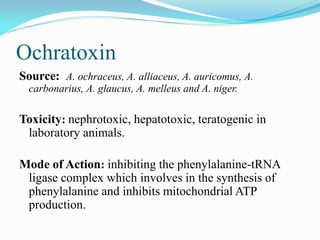 Ochratoxin
Source: A. ochraceus, A. alliaceus, A. auricomus, A.
carbonarius, A. glaucus, A. melleus and A. niger.
Toxicity: nephrotoxic, hepatotoxic, teratogenic in
laboratory animals.
Mode of Action: inhibiting the phenylalanine-tRNA
ligase complex which involves in the synthesis of
phenylalanine and inhibits mitochondrial ATP
production.
 
