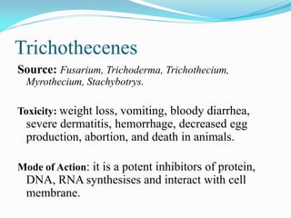 Trichothecenes
Source: Fusarium, Trichoderma, Trichothecium,
Myrothecium, Stachybotrys.
Toxicity: weight loss, vomiting, bloody diarrhea,
severe dermatitis, hemorrhage, decreased egg
production, abortion, and death in animals.
Mode of Action: it is a potent inhibitors of protein,
DNA, RNA synthesises and interact with cell
membrane.
 