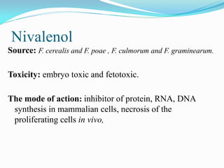 Nivalenol
Source: F. cerealis and F. poae , F. culmorum and F. graminearum.
Toxicity: embryo toxic and fetotoxic.
The mode of action: inhibitor of protein, RNA, DNA
synthesis in mammalian cells, necrosis of the
proliferating cells in vivo,
 
