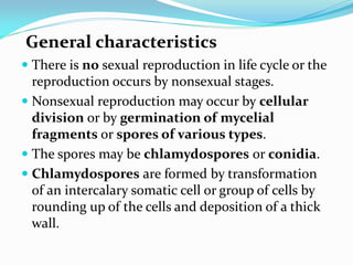 General characteristics
 There is no sexual reproduction in life cycle or the
reproduction occurs by nonsexual stages.
 Nonsexual reproduction may occur by cellular
division or by germination of mycelial
fragments or spores of various types.
 The spores may be chlamydospores or conidia.
 Chlamydospores are formed by transformation
of an intercalary somatic cell or group of cells by
rounding up of the cells and deposition of a thick
wall.
 
