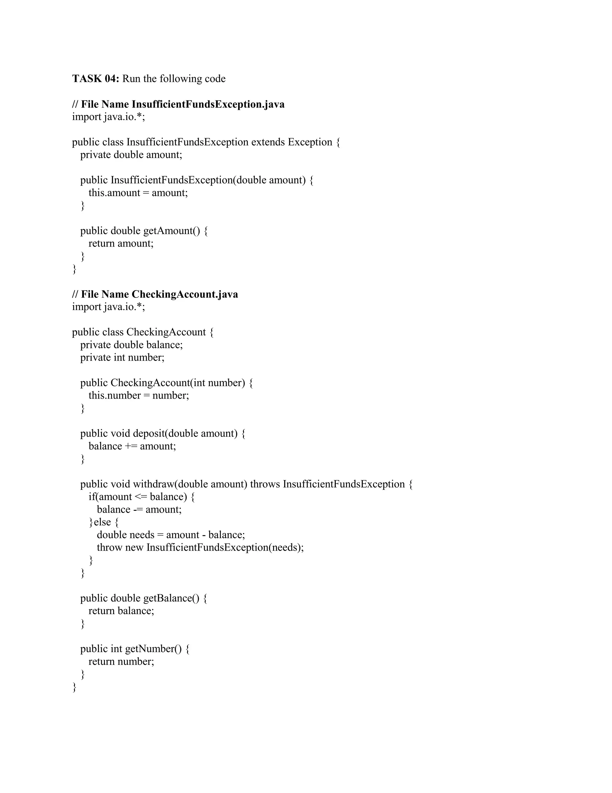 TASK 04: Run the following code
// File Name InsufficientFundsException.java
import java.io.*;
public class InsufficientFundsException extends Exception {
private double amount;
public InsufficientFundsException(double amount) {
this.amount = amount;
}
public double getAmount() {
return amount;
}
}
// File Name CheckingAccount.java
import java.io.*;
public class CheckingAccount {
private double balance;
private int number;
public CheckingAccount(int number) {
this.number = number;
}
public void deposit(double amount) {
balance += amount;
}
public void withdraw(double amount) throws InsufficientFundsException {
if(amount <= balance) {
balance -= amount;
}else {
double needs = amount - balance;
throw new InsufficientFundsException(needs);
}
}
public double getBalance() {
return balance;
}
public int getNumber() {
return number;
}
}
 