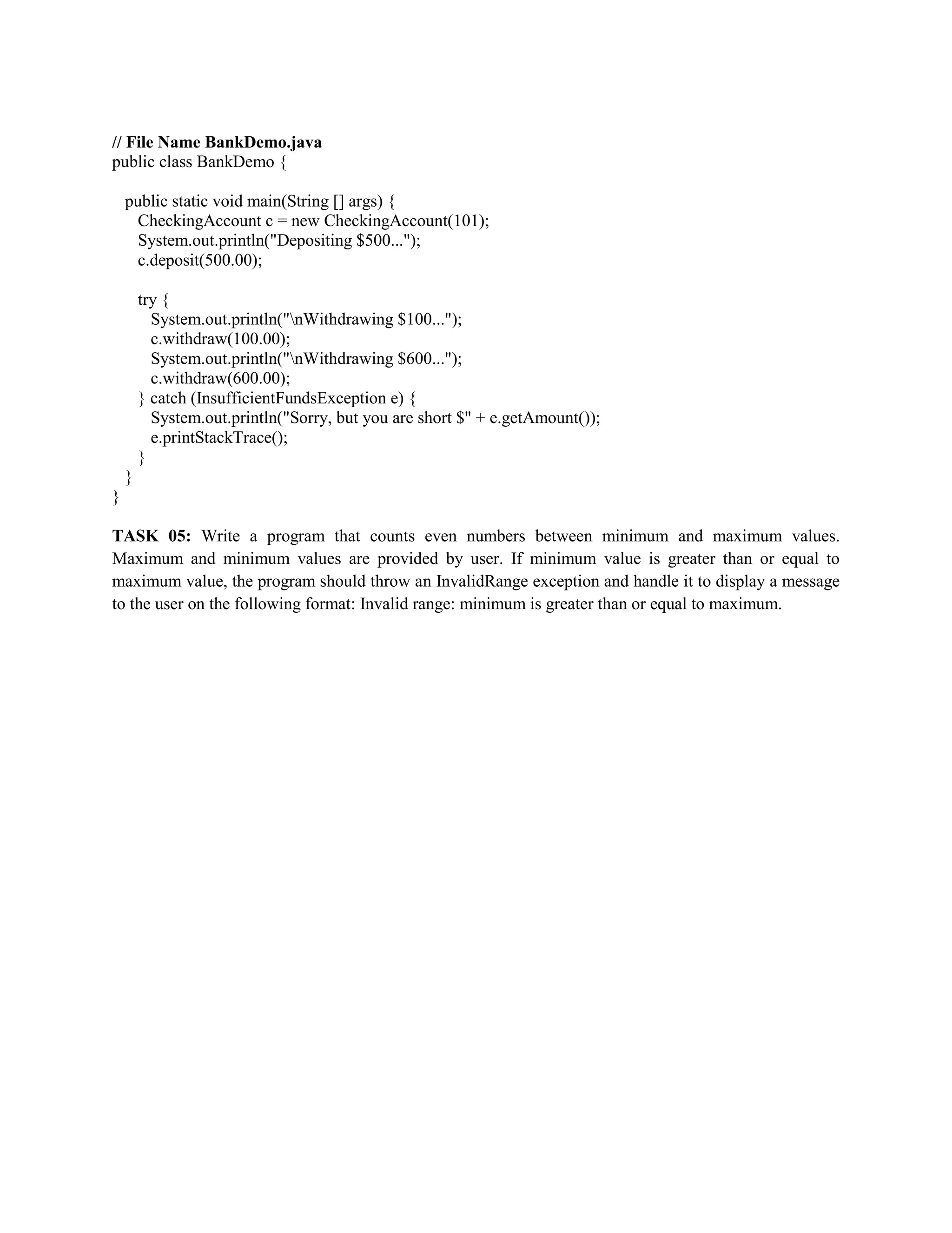 // File Name BankDemo.java
public class BankDemo {
public static void main(String [] args) {
CheckingAccount c = new CheckingAccount(101);
System.out.println("Depositing $500...");
c.deposit(500.00);
try {
System.out.println("nWithdrawing $100...");
c.withdraw(100.00);
System.out.println("nWithdrawing $600...");
c.withdraw(600.00);
} catch (InsufficientFundsException e) {
System.out.println("Sorry, but you are short $" + e.getAmount());
e.printStackTrace();
}
}
}
TASK 05: Write a program that counts even numbers between minimum and maximum values.
Maximum and minimum values are provided by user. If minimum value is greater than or equal to
maximum value, the program should throw an InvalidRange exception and handle it to display a message
to the user on the following format: Invalid range: minimum is greater than or equal to maximum.
 