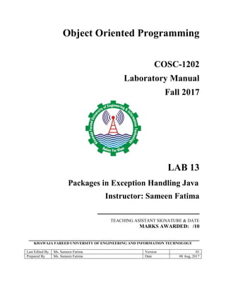 Object Oriented Programming
COSC-1202
Laboratory Manual
Fall 2017
LAB 13
Packages in Exception Handling Java
Instructor: Sameen Fatima
_______________________
TEACHING ASISTANT SIGNATURE & DATE
MARKS AWARDED: /10
__________________________________________________________________
KHAWAJA FAREED UNIVERSITY OF ENGINEERING AND INFORMATION TECHNOLOGY
Last Edited By Ms. Sameen Fatima Version 01
Prepared By Ms. Sameen Fatima Date 08 Aug, 2017
 