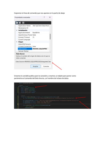 Copiamos la línea de comando que nos aparece en la parte de abajo
Creamos la variable publica para la conexión y creamos un objeto para poner como
parámetros el comando del Data Source, y el nombre de la base de datos
 