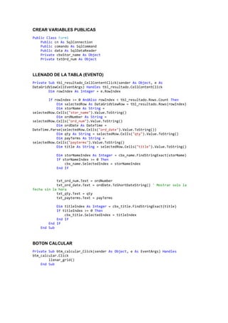 CREAR VARIABLES PUBLICAS
Public Class Form1
Public cn As SqlConnection
Public comando As SqlCommand
Public data As SqlDataReader
Private cbxStor_name As Object
Private txtOrd_num As Object
LLENADO DE LA TABLA (EVENTO)
Private Sub tbl_resultado_CellContentClick(sender As Object, e As
DataGridViewCellEventArgs) Handles tbl_resultado.CellContentClick
Dim rowIndex As Integer = e.RowIndex
If rowIndex >= 0 AndAlso rowIndex < tbl_resultado.Rows.Count Then
Dim selectedRow As DataGridViewRow = tbl_resultado.Rows(rowIndex)
Dim storName As String =
selectedRow.Cells("stor_name").Value.ToString()
Dim ordNumber As String =
selectedRow.Cells("ord_num").Value.ToString()
Dim ordDate As DateTime =
DateTime.Parse(selectedRow.Cells("ord_date").Value.ToString())
Dim qty As String = selectedRow.Cells("qty").Value.ToString()
Dim payTerms As String =
selectedRow.Cells("payterms").Value.ToString()
Dim title As String = selectedRow.Cells("title").Value.ToString()
Dim storNameIndex As Integer = cbx_name.FindStringExact(storName)
If storNameIndex >= 0 Then
cbx_name.SelectedIndex = storNameIndex
End If
txt_ord_num.Text = ordNumber
txt_ord_date.Text = ordDate.ToShortDateString() ' Mostrar solo la
fecha sin la hora
txt_qty.Text = qty
txt_payterms.Text = payTerms
Dim titleIndex As Integer = cbx_title.FindStringExact(title)
If titleIndex >= 0 Then
cbx_title.SelectedIndex = titleIndex
End If
End If
End Sub
BOTON CALCULAR
Private Sub btm_calcular_Click(sender As Object, e As EventArgs) Handles
btm_calcular.Click
llenar_grid()
End Sub
 