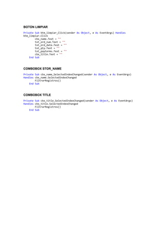 BOTON LIMPIAR
Private Sub btm_limpiar_Click(sender As Object, e As EventArgs) Handles
btm_limpiar.Click
cbx_name.Text = ""
txt_ord_num.Text = ""
txt_ord_date.Text = ""
txt_qty.Text = ""
txt_payterms.Text = ""
cbx_title.Text = ""
End Sub
COMBOBOX STOR_NAME
Private Sub cbx_name_SelectedIndexChanged(sender As Object, e As EventArgs)
Handles cbx_name.SelectedIndexChanged
FiltrarRegistros()
End Sub
COMBOBOX TITLE
Private Sub cbx_title_SelectedIndexChanged(sender As Object, e As EventArgs)
Handles cbx_title.SelectedIndexChanged
FiltrarRegistros()
End Sub
 
