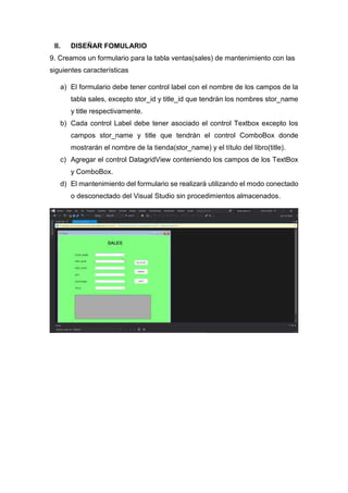II. DISEÑAR FOMULARIO
9. Creamos un formulario para la tabla ventas(sales) de mantenimiento con las
siguientes características
a) El formulario debe tener control label con el nombre de los campos de la
tabla sales, excepto stor_id y title_id que tendrán los nombres stor_name
y title respectivamente.
b) Cada control Label debe tener asociado el control Textbox excepto los
campos stor_name y title que tendrán el control ComboBox donde
mostrarán el nombre de la tienda(stor_name) y el título del libro(title).
c) Agregar el control DatagridView conteniendo los campos de los TextBox
y ComboBox.
d) El mantenimiento del formulario se realizará utilizando el modo conectado
o desconectado del Visual Studio sin procedimientos almacenados.
 