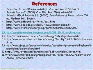 References Schuster, FL. and Ramirez-Avila, L. Current World Status of  Balantidium coli.  (2008). Clin. Mic. Rev. 21(4): 626–638. Schmidt GD, & Roberts LS. (2005). Foundations of Parasitology. 7th ed. McGraw Hill. Boston. http://www.cdfound.to.it/html/bal1.htm http://www.dpd.cdc.gov/dpdx/HTML/Balantidiasis.ht http://www.stanford.edu/group/parasites/ParaSites2006/ http://www.tntech.edu/wrc/119.htm 6.http://parasitewonders.blogspot.com/2009_10_0   _archive.htm 7.http://pathmicro.med.sc.edu/parasitology/intest-protozoa.htm 8.http://www.umanitoba.ca/science/zoology/faculty/dick/z346/balanhome.html 9.http://www.ufrgs.br/parasito/dinamica/parasitos/protozoa/ciliophora/balantidium/balantidium.html 10.http://www.kstate.edu/parasitology/625tutorials/Ciliates.html 11.http://www.stanford.edu/group/parasites/ParaSites2003/Balantidium/Animal_Reservoir.htm 