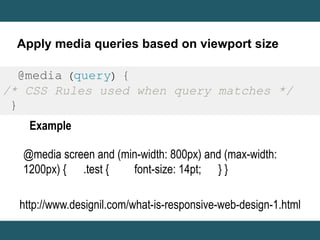 Apply media queries based on viewport size 
@media (query) { 
/* CSS Rules used when query matches */ 
} 
Example 
@media screen and (min-width: 800px) and (max-width: 
1200px) { .test { font-size: 14pt; } } 
http://www.designil.com/what-is-responsive-web-design-1.html 
 