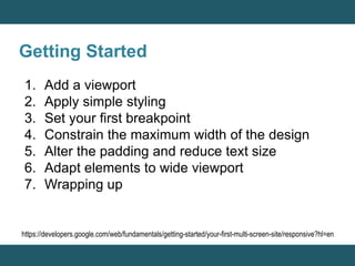 Getting Started 
1. Add a viewport 
2. Apply simple styling 
3. Set your first breakpoint 
4. Constrain the maximum width of the design 
5. Alter the padding and reduce text size 
6. Adapt elements to wide viewport 
7. Wrapping up 
https://developers.google.com/web/fundamentals/getting-started/your-first-multi-screen-site/responsive?hl=en 
 