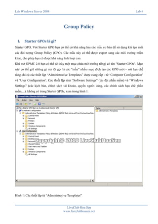 Lab Windows Server 2008

Lab #

Group Policy
I.

Starter GPOs là gì?

Starter GPO. Với Starter GPO bạn có thể có khả năng lưu các mẫu cơ bản để sử dụng khi tạo mới
các đối tượng Group Policy (GPO). Các mẫu này có thể được export sang các môi trường miền
khác, cho phép bạn có được khả năng linh hoạt cao.
Khi mở GPMC 2.0 bạn có thể sẽ thấy một mục chứa mới (trống rỗng) có tên "Starter GPOs". Mục
này có thể giữ những gì mà tôi gọi là các “mẫu” nhằm mục đích tạo các GPO mới - với hạn chế
rằng chỉ có các thiết lập “Administrative Templates” được cung cấp - từ ‘Computer Configuration’
và ‘User Configuration’. Các thiết lập như “Software Settings” (cài đặt phần mềm) và “Windows
Settings” (các kịch bản, chính sách tài khoản, quyền người dùng, các chính sách hạn chế phần
mềm,...). không có trong Starter GPOs, xem trong hình 1.

Hình 1: Các thiết lập từ “Administrative Templates”

LiveClub Hoa Sen
www.liveclubhoasen.net

 