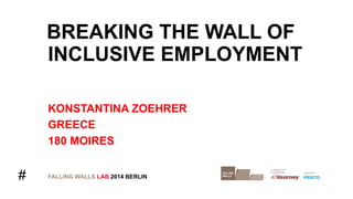 # 
BREAKING THE WALL OF 
INCLUSIVE EMPLOYMENT 
KONSTANTINA ZOEHRER 
GREECE 
180 MOIRES 
FALLING WALLS LAB 2014 BERLIN 
 