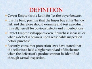 Cavaet Emptor is the Latin for ‘let the buyer beware’.
It is the basic premise that the buyer buy at his/her own
risk and therefore should examine and test a product
himself/herself for obvious defects and imperfections.
Cavaet Emptor still applies even if purchase is “as is” or
when a defect is obvious upon reasonable inspection
before purchase.
Recently, consumer protection laws have stated that
the seller is to held a higher standard of disclosure
when the defects of a product cannot be identified
through casual inspection.
 