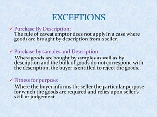  Purchase By Description:
The rule of caveat emptor does not apply in a case where
goods are brought by description from a seller.
 Purchase by samples and Description:
Where goods are bought by samples as well as by
description and the bulk of goods do not correspond with
the description, the buyer is entitled to reject the goods.
 Fitness for purpose:
Where the buyer informs the seller the particular purpose
for which the goods are required and relies upon seller’s
skill or judgement.
 