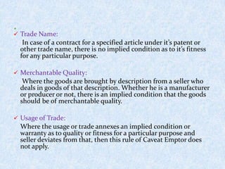  Trade Name:
In case of a contract for a specified article under it’s patent or
other trade name, there is no implied condition as to it’s fitness
for any particular purpose.
 Merchantable Quality:
Where the goods are brought by description from a seller who
deals in goods of that description. Whether he is a manufacturer
or producer or not, there is an implied condition that the goods
should be of merchantable quality.
 Usage of Trade:
Where the usage or trade annexes an implied condition or
warranty as to quality or fitness for a particular purpose and
seller deviates from that, then this rule of Caveat Emptor does
not apply.
 