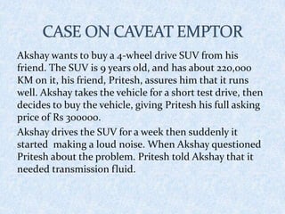 Akshay wants to buy a 4-wheel drive SUV from his
friend. The SUV is 9 years old, and has about 220,000
KM on it, his friend, Pritesh, assures him that it runs
well. Akshay takes the vehicle for a short test drive, then
decides to buy the vehicle, giving Pritesh his full asking
price of Rs 300000.
Akshay drives the SUV for a week then suddenly it
started making a loud noise. When Akshay questioned
Pritesh about the problem. Pritesh told Akshay that it
needed transmission fluid.
 