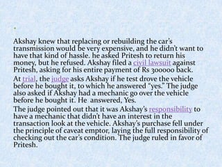 Akshay knew that replacing or rebuilding the car’s
transmission would be very expensive, and he didn’t want to
have that kind of hassle. he asked Pritesh to return his
money, but he refused. Akshay filed a civil lawsuit against
Pritesh, asking for his entire payment of Rs 300000 back.
At trial, the judge asks Akshay if he test drove the vehicle
before he bought it, to which he answered “yes.” The judge
also asked if Akshay had a mechanic go over the vehicle
before he bought it. He answered, Yes.
The judge pointed out that it was Akshay’s responsibility to
have a mechanic that didn’t have an interest in the
transaction look at the vehicle. Akshay’s purchase fell under
the principle of caveat emptor, laying the full responsibility of
checking out the car’s condition. The judge ruled in favor of
Pritesh.
 