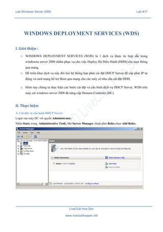 Lab Windows Server 2008

Lab #17

WINDOWS DEPLOYMENT SERVICES (WDS)
I. Giới thiệu :
o WINDOWS DEPLOYMENT SERVICES (WDS) là 1 dịch vụ được tíc hợp sẵn trong
windowns server 2008 nhằm phục vụ cho việc Deploy Hệ Điều Hành (HĐH) cho user thông
qua mạng.
o Để triển khai dịch vụ này đòi hỏi hệ thống bạn phải cài đặt DHCP Server để cấp phát IP tự
động và card mạng hổ trợ Boot qua mạng cho các máy có nhu cầu cài đặt HĐH.
o Hôm nay chúng ta thực hiện các bước cài đặt và cấu hình dịch vụ DHCP Server, WDS trên
máy cài windows server 2008 đã nâng cấp Domain Controler (DC).

II. Thực hiện:
A. Cài đặt và cấu hình DHCP Server
Login vào máy DC với quyền Administrator.
Nhấn Start, trong Administrative Tools, Mở Server Manager chuột phải Roles chọn Add Roles.

LiveClub Hoa Sen
www.liveclubhoasen.net

 