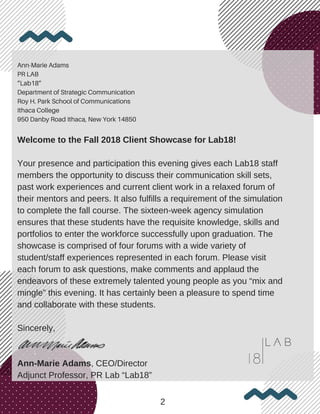 Ann-Marie Adams
PR LAB
“Lab18”
Department of Strategic Communication
Roy H. Park School of Communications
Ithaca College
950 Danby Road Ithaca, New York 14850
Welcome to the Fall 2018 Client Showcase for Lab18!
Your presence and participation this evening gives each Lab18 staff
members the opportunity to discuss their communication skill sets,
past work experiences and current client work in a relaxed forum of
their mentors and peers. It also fulfills a requirement of the simulation
to complete the fall course. The sixteen-week agency simulation
ensures that these students have the requisite knowledge, skills and
portfolios to enter the workforce successfully upon graduation. The
showcase is comprised of four forums with a wide variety of
student/staff experiences represented in each forum. Please visit
each forum to ask questions, make comments and applaud the
endeavors of these extremely talented young people as you “mix and
mingle” this evening. It has certainly been a pleasure to spend time
and collaborate with these students.
Sincerely,
Ann-Marie Adams, CEO/Director
Adjunct Professor, PR Lab “Lab18”
2
 