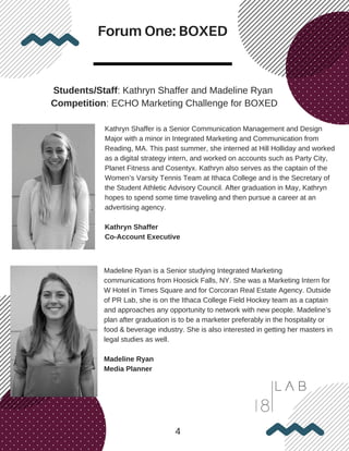 Forum One: BOXED
4
Students/Staff: Kathryn Shaffer and Madeline Ryan
Competition: ECHO Marketing Challenge for BOXED
Kathryn Shaffer is a Senior Communication Management and Design
Major with a minor in Integrated Marketing and Communication from
Reading, MA. This past summer, she interned at Hill Holliday and worked
as a digital strategy intern, and worked on accounts such as Party City,
Planet Fitness and Cosentyx. Kathryn also serves as the captain of the
Women’s Varsity Tennis Team at Ithaca College and is the Secretary of
the Student Athletic Advisory Council. After graduation in May, Kathryn
hopes to spend some time traveling and then pursue a career at an
advertising agency.
Kathryn Shaffer
Co-Account Executive
Madeline Ryan is a Senior studying Integrated Marketing
communications from Hoosick Falls, NY. She was a Marketing Intern for
W Hotel in Times Square and for Corcoran Real Estate Agency. Outside
of PR Lab, she is on the Ithaca College Field Hockey team as a captain
and approaches any opportunity to network with new people. Madeline’s
plan after graduation is to be a marketer preferably in the hospitality or
food & beverage industry. She is also interested in getting her masters in
legal studies as well.
Madeline Ryan
Media Planner
 
