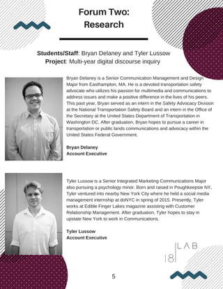 Forum Two:
Research
5
Students/Staff: Bryan Delaney and Tyler Lussow
Project: Multi-year digital discourse inquiry
Bryan Delaney is a Senior Communication Management and Design
Major from Easthampton, MA. He is a devoted transportation safety
advocate who utilizes his passion for multimedia and communications to
address issues and make a positive difference in the lives of his peers.
This past year, Bryan served as an intern in the Safety Advocacy Division
at the National Transportation Safety Board and an intern in the Office of
the Secretary at the United States Department of Transportation in
Washington DC. After graduation, Bryan hopes to pursue a career in
transportation or public lands communications and advocacy within the
United States Federal Government.
Bryan Delaney
Account Executive
Tyler Lussow is a Senior Integrated Marketing Communications Major
also pursuing a psychology minor. Born and raised in Poughkeepsie NY,
Tyler ventured into nearby New York City where he held a social media
management internship at doNYC in spring of 2015. Presently, Tyler
works at Edible Finger Lakes magazine assisting with Customer
Relationship Management. After graduation, Tyler hopes to stay in
upstate New York to work in Communications.
Tyler Lussow
Account Executive
 
