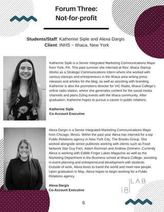 Forum Three:
Not-for-profit
6
Students/Staff: Katherine Siple and Alexa Dargis
Client: INHS ~ Ithaca, New York
Katherine Siple is a Senior Integrated Marketing Communications Major
from York, PA. This past summer she interned at Rev: Ithaca Startup
Works as a Strategic Communications Intern where she worked with
various startups and entrepreneurs in the Ithaca area writing press
releases and articles for the blog, as well as assisting with branding.
Katherine is also the promotions director for VIC Radio, Ithaca College’s
online radio station, where she generates content for the social media
channels and plans DJing events with the Ithaca community. After
graduation, Katherine hopes to pursue a career in public relations.
Katherine Siple
Co-Account Executive
Alexa Dargis is a Senior Integrated Marketing Communications Major
from Chicago, Illinois. Within the past year Alexa has interned for a top
Public Relations agency in New York City, The Brooks Group. She
worked alongside senior publicists working with clients such as Food
Network Star Guy Fieri, Adam Richman and Andrew Zimmern. Currently
Alexa is working with Edible Finger Lakes Magazine as well as the
Marketing Department in the Business school at Ithaca College, assisting
in event planning and entrepreneurial development with students.
Outside of work, Alexa loves to travel the world and meet new people.
Upon graduation in May, Alexa hopes to begin working for a Public
Relations agency.
Alexa Dargis
Co-Account Executive
 