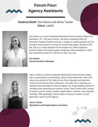 Forum Four:
Agency Assistants
7
Students/Staff: Zoe Nassis and Alexis Tambe
Client: Lab18
Zoe Nassis is a Junior Integrated Marketing Communications Major from
Rochester, NY. This past summer, she was a marketing intern for
Rochester Regional Health and was in charge of creating graphics for the
company and assisted in running its social media pages. Outside of PR
lab, Zoe is a co-web designer for the student-run online magazine,
Passion Project and enjoys graphic designing. After graduating in 2020,
Zoe would like to work for a PR firm in New York City.
Zoe Nassis
Communications Manager
Alexis Tambe is a Senior Integrated Marketing Communications Major
with a concentration in Psychology. Alexis is from Rochester, New York
where she worked at The Hilton as the Event Operator and New Hire
Trainer for the last two and a half years. Currently, she is working as a
Special Events Manager for Ithaca College. Her responsibilities consist of
managing and supervising on-campus events. Alexis works with a variety
of events such as recitals, student organizations, concerts, and corporate
meetings. After graduation, Alexis hopes to pursue a career in event
planning or work at a PR agency.
Alexis Tambe
Operations and Organizations Assistant
 