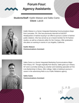 Forum Four:
Agency Assistants
8
Students/Staff: Kaitlin Watson and Salko Camo
Client: Lab18
Kaitlin Watson is a Senior Integrated Marketing Communications Major
from Lancaster, PA. She has previously interned at GUESS?
Headquarters in fashion buying in an effort to pursue a career in fashion
public relations. She has served as an e-board member for Hi-Fashion
studios, as well as a features editor for Her Campus. After graduation,
she plans on working in events in Los Angeles, California.
Kaitlin Watson
Communications Assistant
Salko Camo is a Senior Integrated Marketing Communications Major
from Ithaca, NY. Though originally from Bosnia, Salko grew up in Ithaca,
NY and is currently working as a barber and marketing specialist at Fine
Line Barbershop in Ithaca. After college, Salko is looking to pursue a
career in the advertising field or at a Public Relations agency.
Salko Camo
Communications Assistant
 
