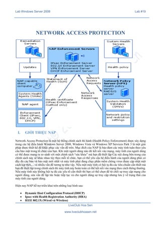 Lab Windows Server 2008

Lab #19

NETWORK ACCESS PROTECTION

I.

GIỚI THIỆU NAP

Network Access Protection là một hệ thống chính sách thi hành (Health Policy Enforcement) được xây dựng
trong các hệ điều hành Windows Server 2008, Windows Vista và Windows XP Services Park 3 là một giải
pháp được thiết kế để khắc phục các vấn đề trên. Mục đích của NAP là bảo đảm các máy tính tuân theo yêu
cầu bảo mật trong tổ chức của bạn. Khi một người dùng nào đó kết nối vào mạng, máy tính của người dùng
có thể được mang ra so sánh với một chính sách “sức khỏe” mà bạn đã thiết lập Các nội dung bên trong của
chính sách này sẽ khác nhau tùy theo mỗi tổ chức, bạn có thể yêu cầu hệ điều hành của người dùng phải có
đầy đủ các bản vá bảo mật mới nhất và máy tính phải đang chạy phần mềm chông virus được cập nhật một
cách kịp thời,…và nhiều vấn đề tương tự như vậy. Nếu một máy tính có hội tụ đủ các tiêu chuẩn cần thiết mà
bạn đã thiết lập trong chính sách thì máy tính này hoàn toàn có thể kết nối vào mạng theo cách thông thường.
Nếu máy tính này không hội tụ đủ các yếu tố cần thiết thì bạn có thể chọn để từ chối sự truy cập mạng cho
người dùng, sửa vấn đề lập tức hoặc tiếp tục và cho người dùng sự truy cập nhưng lưu ý về trạng thái của
máy tính của người dùng.
Hiện nay NAP hỗ trợ triển khai trên những loại hình sau:
·
·
·

Dynamic Host Configuration Protocol (DHCP)
Ipsec with Health Registration Authority (HRA)
IEEE 802.1X (Wired và Wireless)
LiveClub Hoa Sen
www.liveclubhoasen.net

 
