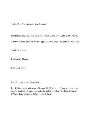 Lab #1 – Assessment Worksheet
Implementing Access Controls with Windows Active Directory
Course Name and Number: Application Security (ISOL-534-50)
Student Name:
Instructor Name:
Lab Due Date:
Lab Assessment Questions
1. Relate how Windows Server 2012 Active Directory and the
configuration of access controls achieve CIA for departmental
LANs, departmental folders, and data.
 