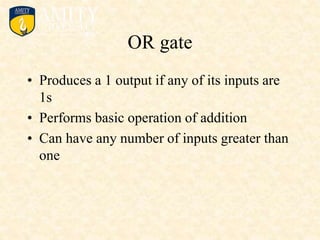 OR gate
• Produces a 1 output if any of its inputs are
1s
• Performs basic operation of addition
• Can have any number of inputs greater than
one
 