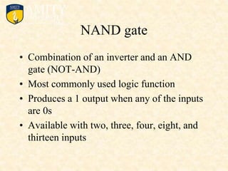 NAND gate
• Combination of an inverter and an AND
gate (NOT-AND)
• Most commonly used logic function
• Produces a 1 output when any of the inputs
are 0s
• Available with two, three, four, eight, and
thirteen inputs
 