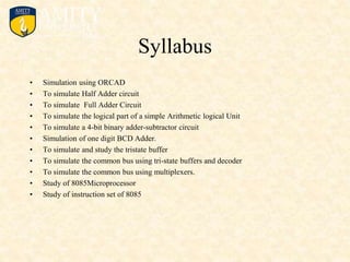 Syllabus
• Simulation using ORCAD
• To simulate Half Adder circuit
• To simulate Full Adder Circuit
• To simulate the logical part of a simple Arithmetic logical Unit
• To simulate a 4-bit binary adder-subtractor circuit
• Simulation of one digit BCD Adder.
• To simulate and study the tristate buffer
• To simulate the common bus using tri-state buffers and decoder
• To simulate the common bus using multiplexers.
• Study of 8085Microprocessor
• Study of instruction set of 8085
 