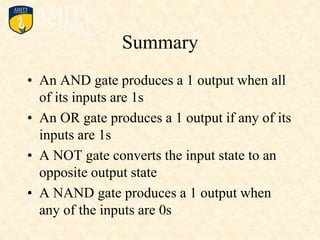 Summary
• An AND gate produces a 1 output when all
of its inputs are 1s
• An OR gate produces a 1 output if any of its
inputs are 1s
• A NOT gate converts the input state to an
opposite output state
• A NAND gate produces a 1 output when
any of the inputs are 0s
 