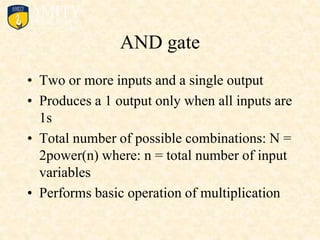 AND gate
• Two or more inputs and a single output
• Produces a 1 output only when all inputs are
1s
• Total number of possible combinations: N =
2power(n) where: n = total number of input
variables
• Performs basic operation of multiplication
 