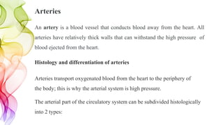Arteries
An artery is a blood vessel that conducts blood away from the heart. All
arteries have relatively thick walls that can withstand the high pressure of
blood ejected from the heart.
Histology and differentiation of arteries
Arteries transport oxygenated blood from the heart to the periphery of
the body; this is why the arterial system is high pressure.
The arterial part of the circulatory system can be subdivided histologically
into 2 types:
 