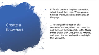 Create a
flowchart
6. To add text to a shape or connector,
select it, and then type. When you are
finished typing, click on a blank area of
the page.
7. To change the direction of a
connector's arrow, select the connector,
and then, on the Shape tab, in the Shape
Styles group, click Line, point to Arrows,
and select the arrow direction and style
that you want.
 