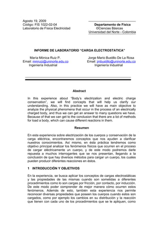 Agosto 19, 2009
Código: FIS 1022-02-04                               Departamento de Física
Laboratorio de Física Electricidad                    ©Ciencias Básicas
                                                 Universidad del Norte - Colombia




        INFORME DE LABORATORIO “CARGA ELECTROSTATICA”

    María Mónica Ruiz P.                        Jorge Mario Bustillo De La Rosa
Email: mmruiz@uninorte.edu.co                   Email: jmbustillo@uninorte.edu.co
   Ingeniería Industrial                            Ingeniería Industrial




                                     Abstract

   In this experience about “Body’s electrization and electric charge
   conservation”, we will find concepts that will help us clarify our
   understanding. Also, in this practice we will have as main objective to
   analyze the physical phenomena that occur in the process of an electrically
   charged body, and thus we can get an answer to many questions we have.
   Because of that we can get to the conclusion that there are a lot of methods
   for load a body, which can cause different reactions in them.

                                      Resumen

   En esta experiencia sobre electrización de los cuerpos y conservación de la
   carga eléctrica, encontraremos conceptos que nos ayuden a clarificar
   nuestros conocimientos. Así mismo, en ésta práctica tendremos como
   objetivo principal analizar los fenómenos físicos que ocurren en el proceso
   de cargar eléctricamente un cuerpo, y de este modo podremos darle
   repuesta a muchos interrogantes que se nos presentan, llegando a la
   conclusión de que hay diversos métodos para cargar un cuerpo, los cuales
   pueden producir diferentes reacciones en éstos.

   1 INTRODUCCIÓN Y OBJETIVOS

   En la experiencia, se busca aplicar los conceptos de cargas electrostáticas
   y las propiedades de las mismas cuando son sometidas a diferentes
   procedimientos como lo son cargas por fricción, por contacto, por inducción.
   De este modo poder comprender de mejor manera cómo ocurren estos
   fenómenos. Además de esto, también esta experiencia nos permite
   reconocer diversas propiedades que poseen los cuerpos cuando estos son
   cargados, como por ejemplo los cambios en su distribución y la reacción
   que tienen con cada uno de los procedimientos que se le apliquen, como
 