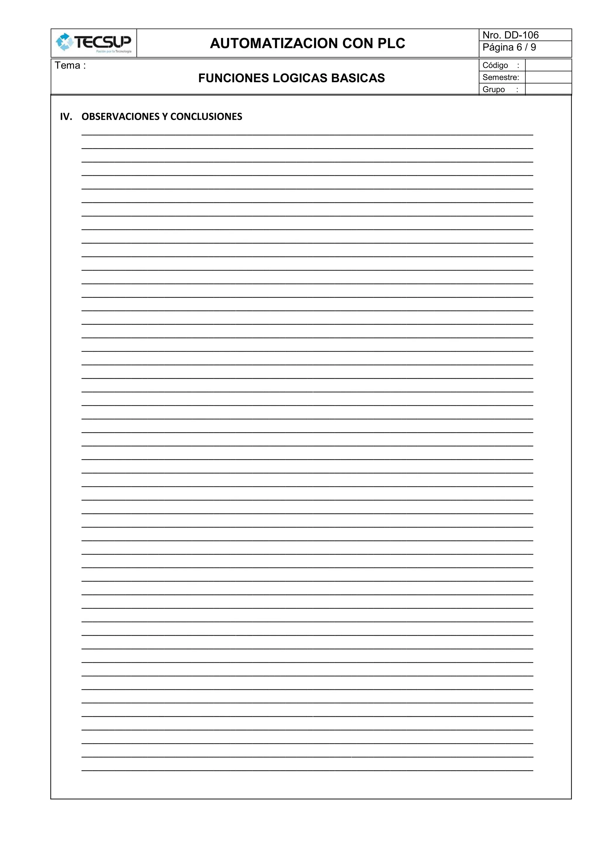 AUTOMATIZACION CON PLC
Nro. DD-106
Página 6 / 9
Tema :
FUNCIONES LOGICAS BASICAS
Código :
Semestre:
Grupo :
IV. OBSERVACIONES Y CONCLUSIONES
__________________________________________________________________________________
__________________________________________________________________________________
__________________________________________________________________________________
__________________________________________________________________________________
__________________________________________________________________________________
__________________________________________________________________________________
__________________________________________________________________________________
__________________________________________________________________________________
__________________________________________________________________________________
__________________________________________________________________________________
__________________________________________________________________________________
__________________________________________________________________________________
__________________________________________________________________________________
__________________________________________________________________________________
__________________________________________________________________________________
__________________________________________________________________________________
__________________________________________________________________________________
__________________________________________________________________________________
__________________________________________________________________________________
__________________________________________________________________________________
__________________________________________________________________________________
__________________________________________________________________________________
__________________________________________________________________________________
__________________________________________________________________________________
__________________________________________________________________________________
__________________________________________________________________________________
__________________________________________________________________________________
__________________________________________________________________________________
__________________________________________________________________________________
__________________________________________________________________________________
__________________________________________________________________________________
__________________________________________________________________________________
__________________________________________________________________________________
__________________________________________________________________________________
__________________________________________________________________________________
__________________________________________________________________________________
__________________________________________________________________________________
__________________________________________________________________________________
__________________________________________________________________________________
__________________________________________________________________________________
__________________________________________________________________________________
__________________________________________________________________________________
__________________________________________________________________________________
__________________________________________________________________________________
__________________________________________________________________________________
__________________________________________________________________________________
__________________________________________________________________________________
__________________________________________________________________________________
 